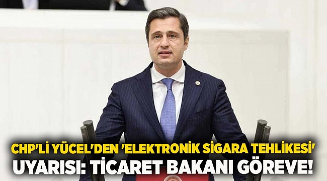 CHP'li Yücel'den 'elektronik sigara tehlikesi' uyarısı: Ticaret Bakanı göreve!