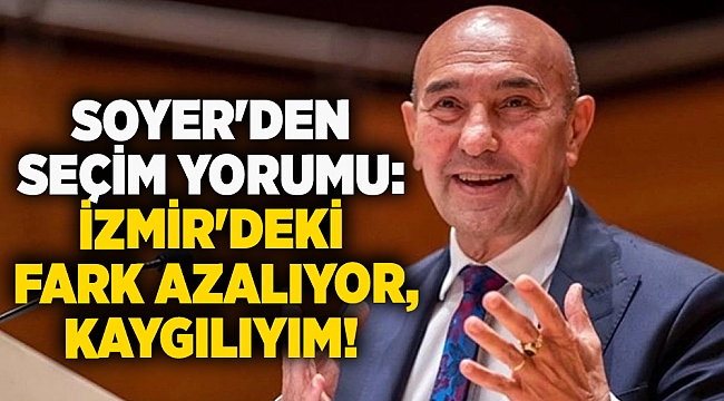 Soyer'den seçim yorumu: İzmir'deki fark azalıyor, kaygılıyım!
