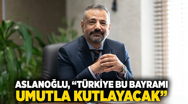 ASLANOĞLU, “TÜRKİYE BU BAYRAMI UMUTLA KUTLAYACAK”
