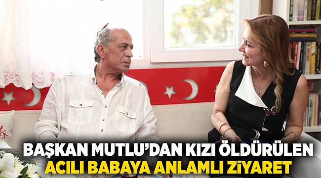Başkan Mutlu’dan kızı öldürülen acılı babaya anlamlı ziyaret