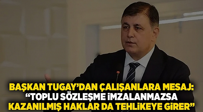 Başkan Tugay’dan çalışanlara mesaj: “Toplu sözleşme imzalanmazsa  kazanılmış haklar da tehlikeye girer”