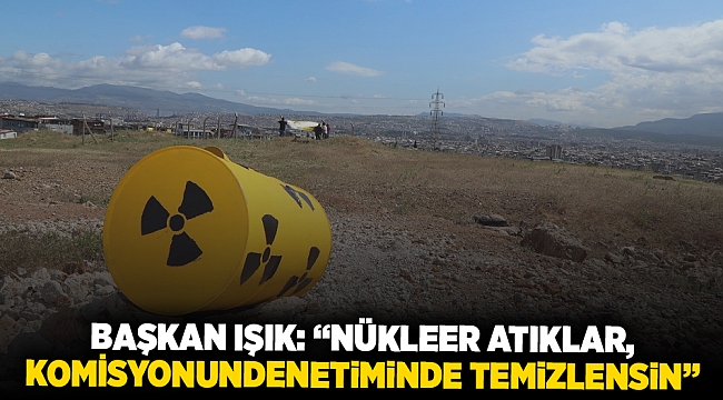 Başkan Işık: “Nükleer atıklar, komisyonun denetiminde temizlensin”
