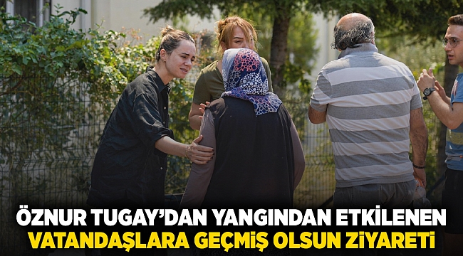 Öznur Tugay’dan yangından etkilenen  vatandaşlara geçmiş olsun ziyareti