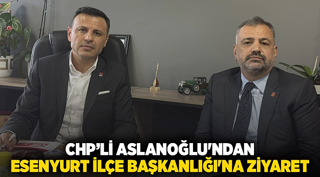 CHP’li Aslanoğlu&#039;ndan Esenyurt İlçe Başkanlığı&#039;na ziyaret