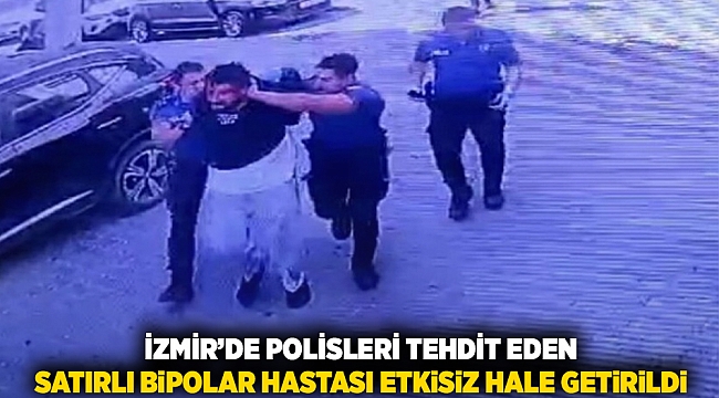 İzmir&#039;de polisleri tehdit eden satırlı bipolar hastası etkisiz hale getirildi