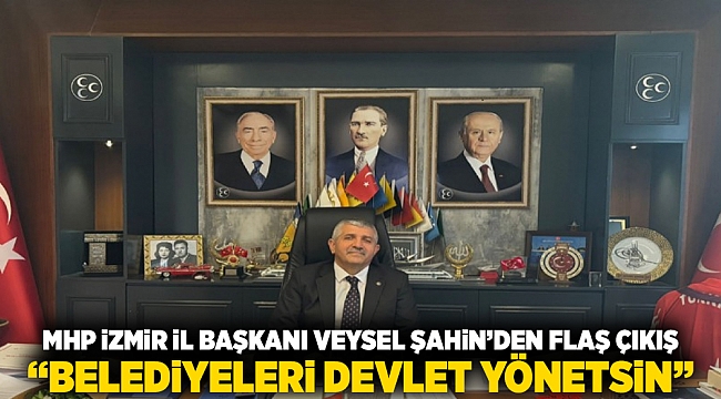 MHP İzmir İl Başkanı Veysel Şahin&#039;den flaş çıkış: &quot;Belediyeleri devlet yönetsin&quot;