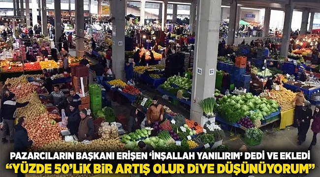 Pazarcıların Başkanı Erişen 'inşallah yanılırım' dedi ve ekledi: "yüzde 50’lik bir artış olur diye düşünüyorum"