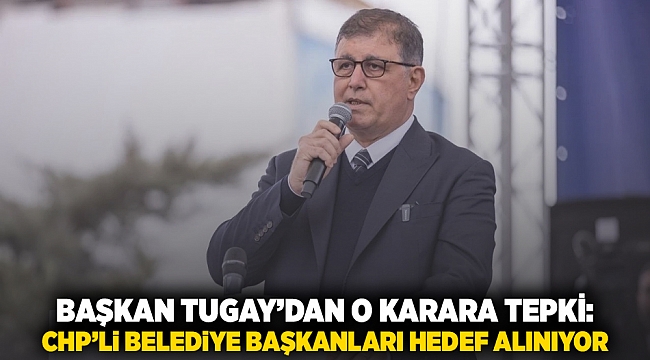 Başkan Tugay&#039;dan o karara tepki : CHP’li belediye başkanları hedef alınıyor