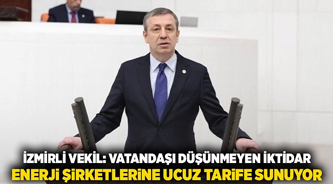 İzmirli vekil; Vatandaşı düşünmeyen iktidar enerji şirketlerine ucuz tarife sunuyor