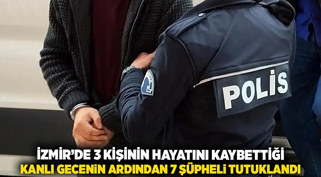 İzmir’de 3 kişinin hayatını kayvettiği kanlı gecenin ardından 7 şüpheli tutuklandı