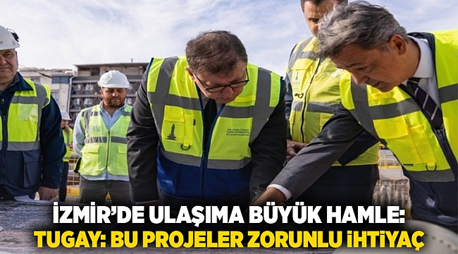 İzmir’de Ulaşıma Büyük Hamle: Tugay “Bu Projeler Zorunlu İhtiyaç” Dedi
