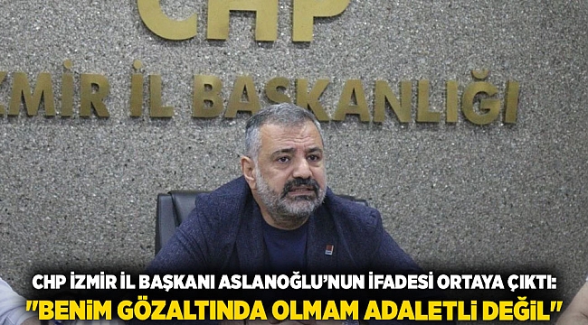 CHP İzmir İl Başkanı Aslanoğlu’nun İfadesi Ortaya Çıktı: &quot;Benim Gözaltında Olmam Adaletli Değil&quot;