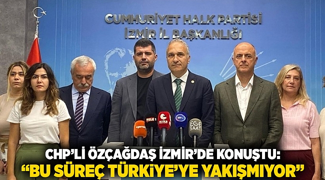 CHP’li Özçağdaş İzmir’de Konuştu: “Bu Süreç Türkiye’ye Yakışmıyor”