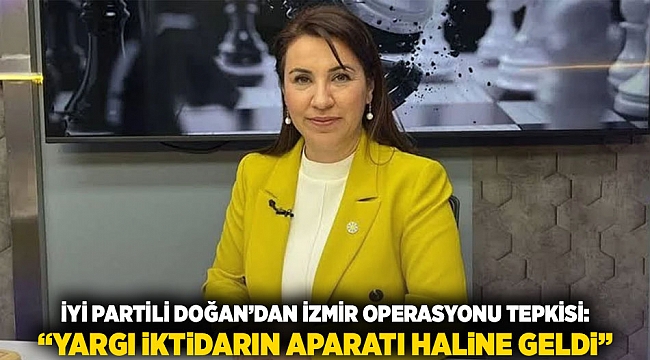 İYİ Partili Doğan’dan İzmir Operasyonu Tepkisi: “Yargı İktidarın Aparatı Haline Geldi”