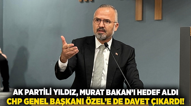 AK Partili Yıldız, Murat Bakan’ı hedef aldı, CHP Genel Başkanı Özel’e de davet çıkardı!