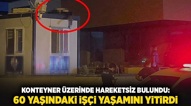 Konteyner üzerinde hareketsiz bulundu: 60 yaşındaki işçi yaşamını yitirdi