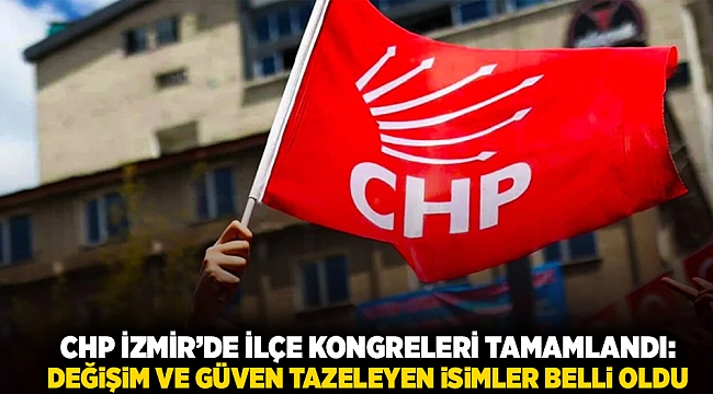 CHP İzmir’de ilçe kongreleri tamamlandı: Değişim ve güven tazeleyen isimler belli oldu