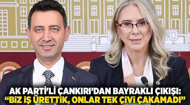 Ak Parti&#039;li Çankırı’dan Bayraklı çıkışı: “Biz iş ürettik, onlar tek çivi çakamadı”