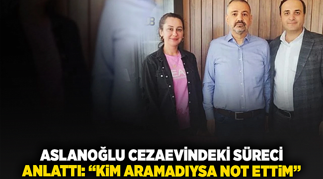 Aslanoğlu cezaevindeki süreci anlattı: “Kim aramadıysa not ettim”