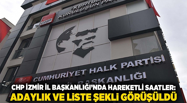 CHP İzmir İl Başkanlığı’nda hareketli saatler: Adaylık ve liste şekli görüşüldü