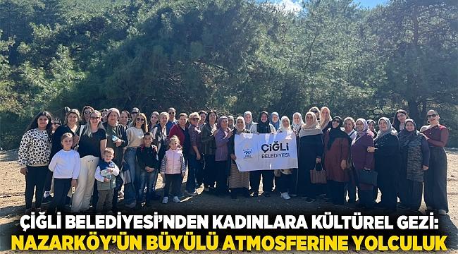 Çiğli Belediyesi’nden kadınlara kültürel gezi: Nazarköy’ün büyülü atmosferine yolculuk
