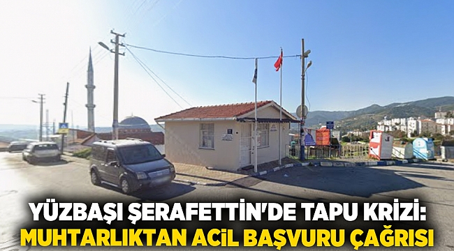 YÜZBAŞI ŞERAFETTİN&#039;DE TAPU KRİZİ: MUHTARLIKTAN ACİL BAŞVURU ÇAĞRISI