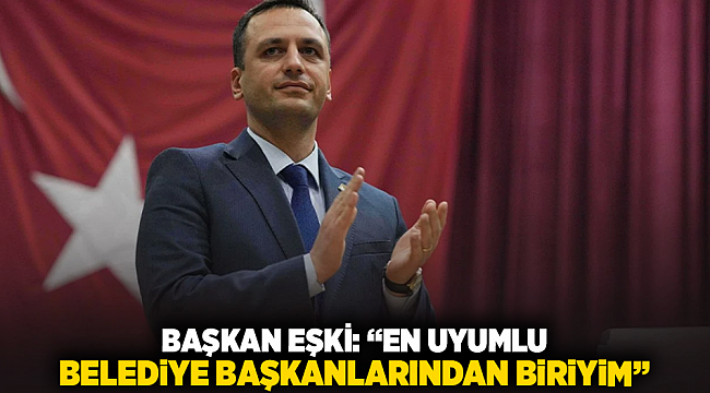 BAŞKAN EŞKİ: “EN UYUMLU BELEDİYE BAŞKANLARINDAN BİRİYİM”