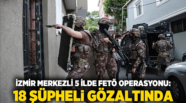 İzmir merkezli 5 ilde FETÖ operasyonu: 18 şüpheli gözaltında