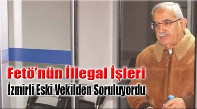 FETÖ’nün İllegal İşleri İzmirli Eski Vekilden Soruluyordu