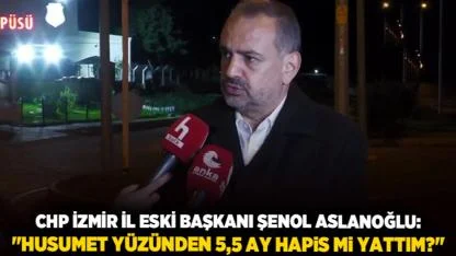 CHP İzmir İl Eski Başkanı Şenol Aslanoğlu: "Husumet yüzünden 5,5 ay hapis mi yattım?"