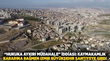 “Hukuka Aykırı Müdahale” İddiası: Kaymakamlık Kararına Rağmen İzmir Büyükşehir Şantiyeye Girdi